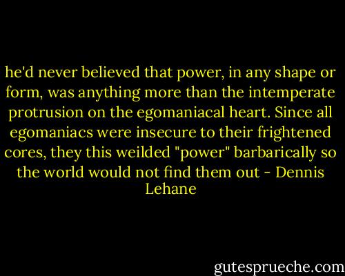 he'd never believed that power, in any shape or form, was anything more than the intemperate protrusion on the egomaniacal heart. Since all egomaniacs were insecure to their frightened cores, they this weilded "power" barbarically so the world would not find them out - Dennis Lehane