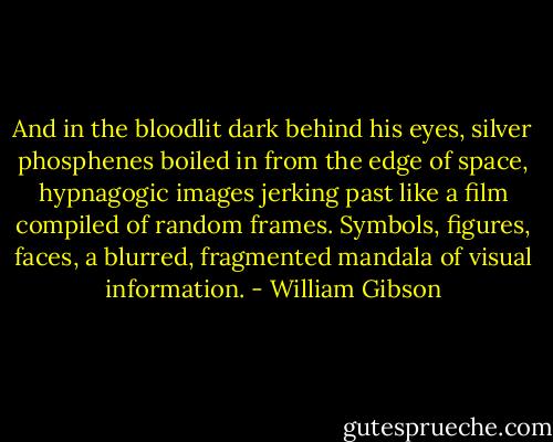 And in the bloodlit dark behind his eyes, silver phosphenes boiled in from the edge of space, hypnagogic images jerking past like a film compiled of random frames. Symbols, figures, faces, a blurred, fragmented mandala of visual information. - William Gibson