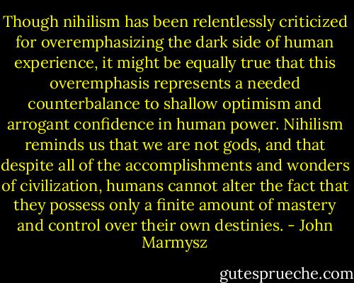 Though nihilism has been relentlessly criticized for overemphasizing the dark side of human experience, it might be equally true that this overemphasis represents a needed counterbalance to shallow optimism and arrogant confidence in human power. Nihilism reminds us that we are not gods, and that despite all of the accomplishments and wonders of civilization, humans cannot alter the fact that they possess only a finite amount of mastery and control over their own destinies. - John Marmysz