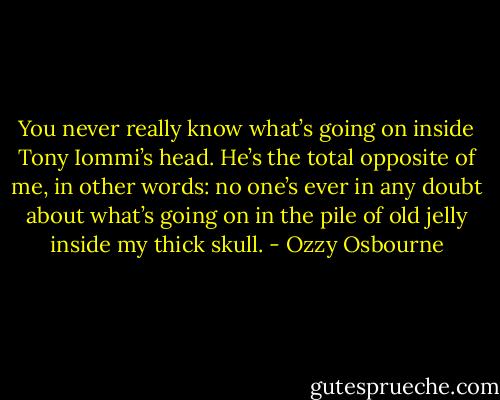 You never really know what’s going on inside Tony Iommi’s head. He’s the total opposite of me, in other words: no one’s ever in any doubt about what’s going on in the pile of old jelly inside my thick skull. - Ozzy Osbourne