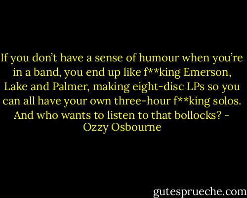 If you don’t have a sense of humour when you’re in a band, you end up like f**king Emerson, Lake and Palmer, making eight-disc LPs so you can all have your own three-hour f**king solos.<br />And who wants to listen to that bollocks? - Ozzy Osbourne