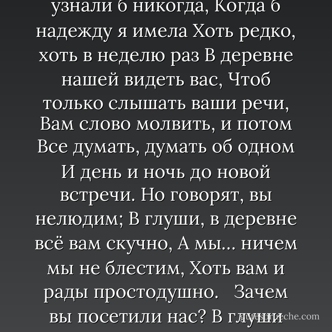 Я к вам пишу – чего же боле?<br />Что я могу еще сказать?<br />Теперь, я знаю, в вашей воле<br />Меня презреньем наказать.<br />Но вы, к моей несчастной доле<br />Хоть каплю жалости храня,<br />Вы не оставите меня.<br />Сначала я молчать хотела;<br />Поверьте: моего стыда<br />Вы не узнали б никогда,<br />Когда б надежду я имела<br />Хоть редко, хоть в неделю раз<br />В деревне нашей видеть вас,<br />Чтоб только слышать ваши речи,<br />Вам слово молвить, и потом<br />Все думать, думать об одном<br />И день и ночь до новой встречи.<br />Но говорят, вы нелюдим;<br />В глуши, в деревне всё вам скучно,<br />А мы… ничем мы не блестим,<br />Хоть вам и рады простодушно.<br /><br /> Зачем вы посетили нас?<br />В глуши забытого селенья<br />Я никогда не знала б вас,<br />Не знала б горького мученья.<br />Души неопытной волненья<br />Смирив со временем (как знать?),<br />По сердцу я нашла бы друга,<br />Была бы верная супруга<br />И добродетельная мать. - Alexander Pushkin