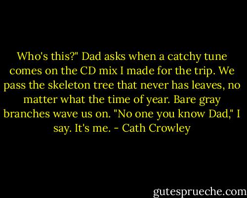 Who's this?" Dad asks when a catchy tune comes on the CD mix I made for the trip. We pass the skeleton tree that never has leaves, no matter what the time of year. Bare gray branches wave us on. "No one you know Dad," I say. It's me. - Cath Crowley