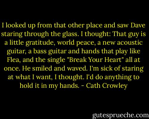 I looked up from that other place and saw Dave staring through the glass. I thought: That guy is a little gratitude, world peace, a new acoustic guitar, a bass guitar and hands that play like Flea, and the single "Break Your Heart" all at once. He smiled and waved. I'm sick of staring at what I want, I thought. I'd do anything to hold it in my hands. - Cath Crowley