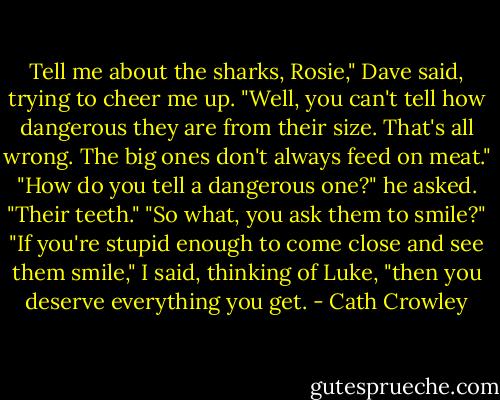 Tell me about the sharks, Rosie," Dave said, trying to cheer me up. "Well, you can't tell how dangerous they are from their size. That's all wrong. The big ones don't always feed on meat." "How do you tell a dangerous one?" he asked. "Their teeth." "So what, you ask them to smile?" "If you're stupid enough to come close and see them smile," I said, thinking of Luke, "then you deserve everything you get. - Cath Crowley