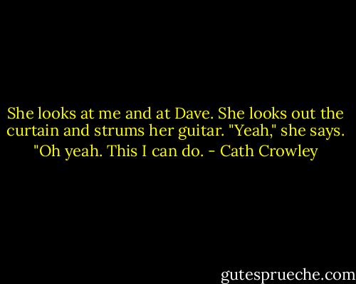 She looks at me and at Dave. She looks out the curtain and strums her guitar. "Yeah," she says. "Oh yeah. This I can do. - Cath Crowley