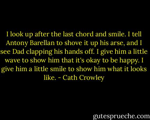I look up after the last chord and smile. I tell Antony Barellan to shove it up his arse, and I see Dad clapping his hands off. I give him a little wave to show him that it's okay to be happy. I give him a little smile to show him what it looks like. - Cath Crowley