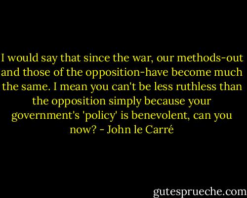I would say that since the war, our methods-out and those of the opposition-have become much the same. I mean you can't be less ruthless than the opposition simply because your government's 'policy' is benevolent, can you now? - John le Carré