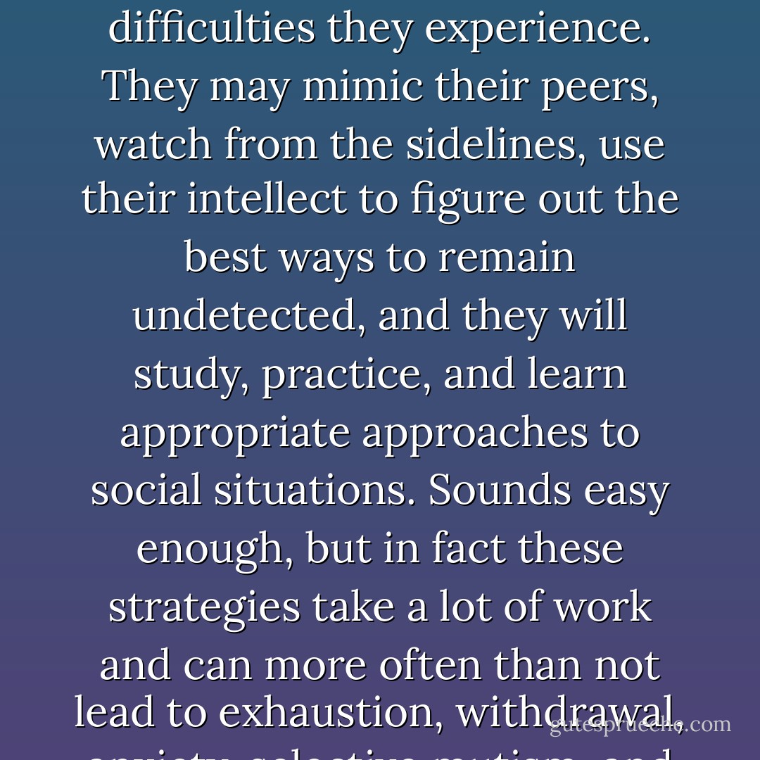 Females with ASDs often develop ‘coping mechanisms’ that can cover up the intrinsic difficulties they experience. They may mimic their peers, watch from the sidelines, use their intellect to figure out the best ways to remain undetected, and they will study, practice, and learn appropriate approaches to social situations. Sounds easy enough, but in fact these strategies take a lot of work and can more often than not lead to exhaustion, withdrawal, anxiety, selective mutism, and depression. -Dr. Shana Nichols - Liane Holliday Willey