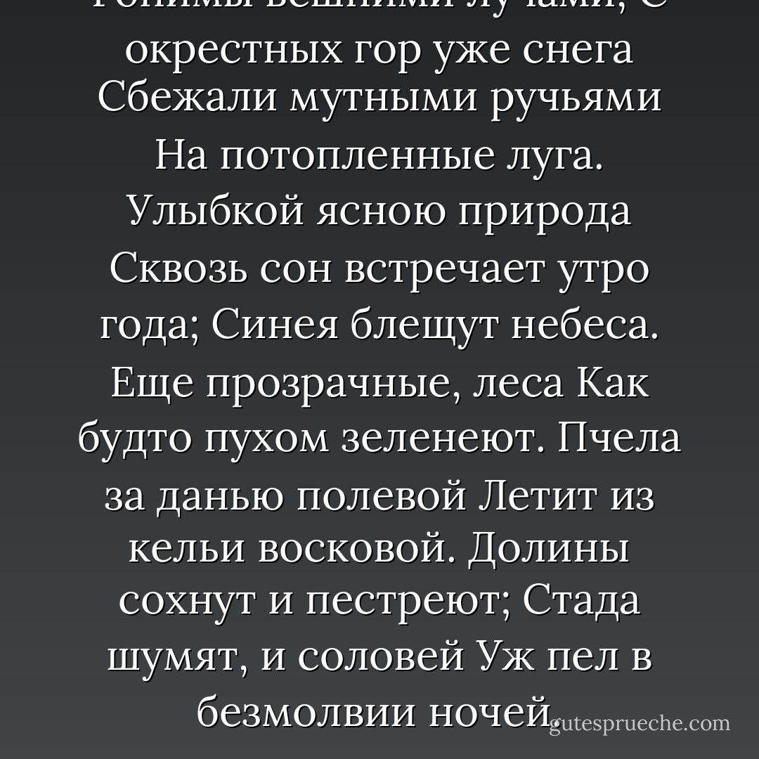 Гонимы вешними лучами,<br />С окрестных гор уже снега<br />Сбежали мутными ручьями<br />На потопленные луга.<br />Улыбкой ясною природа<br />Сквозь сон встречает утро года;<br />Синея блещут небеса.<br />Еще прозрачные, леса<br />Как будто пухом зеленеют.<br />Пчела за данью полевой<br />Летит из кельи восковой.<br />Долины сохнут и пестреют;<br />Стада шумят, и соловей<br />Уж пел в безмолвии ночей. - Alexander Pushkin