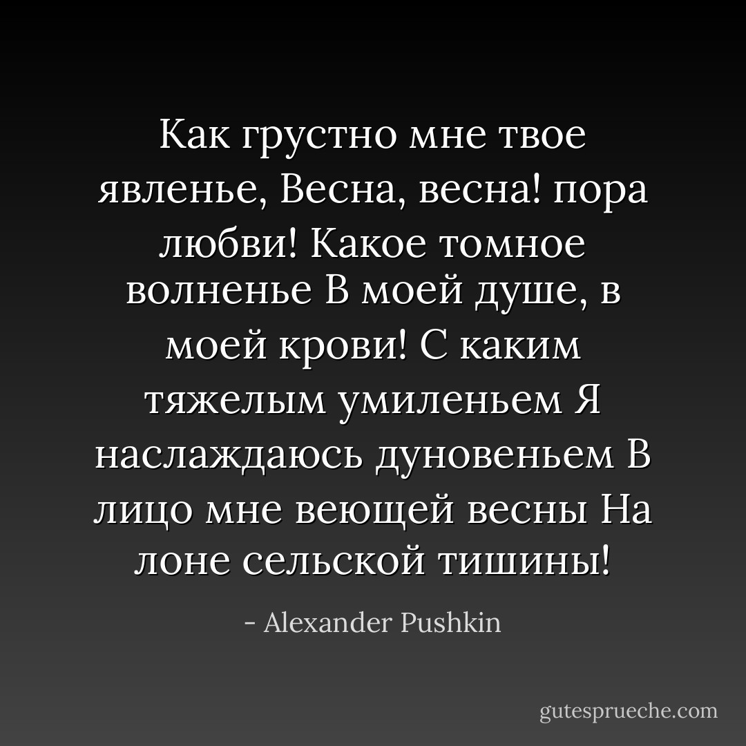Как грустно мне твое явленье,<br />Весна, весна! пора любви!<br />Какое томное волненье<br />В моей душе, в моей крови!<br />С каким тяжелым умиленьем<br />Я наслаждаюсь дуновеньем<br />В лицо мне веющей весны<br />На лоне сельской тишины! - Alexander Pushkin