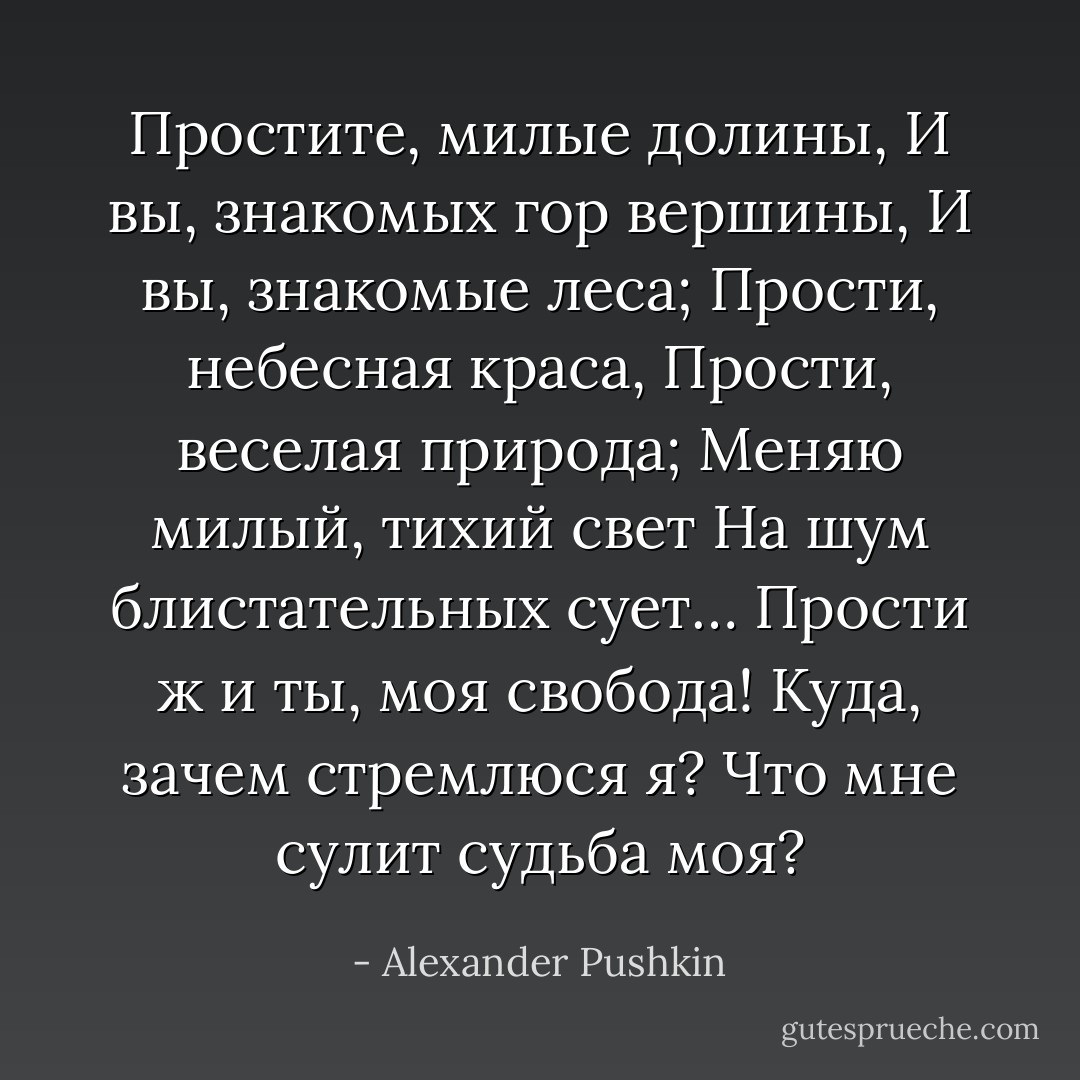 Простите, милые долины,<br />И вы, знакомых гор вершины,<br />И вы, знакомые леса;<br />Прости, небесная краса,<br />Прости, веселая природа;<br />Меняю милый, тихий свет<br />На шум блистательных сует…<br />Прости ж и ты, моя свобода!<br />Куда, зачем стремлюся я?<br />Что мне сулит судьба моя? - Alexander Pushkin