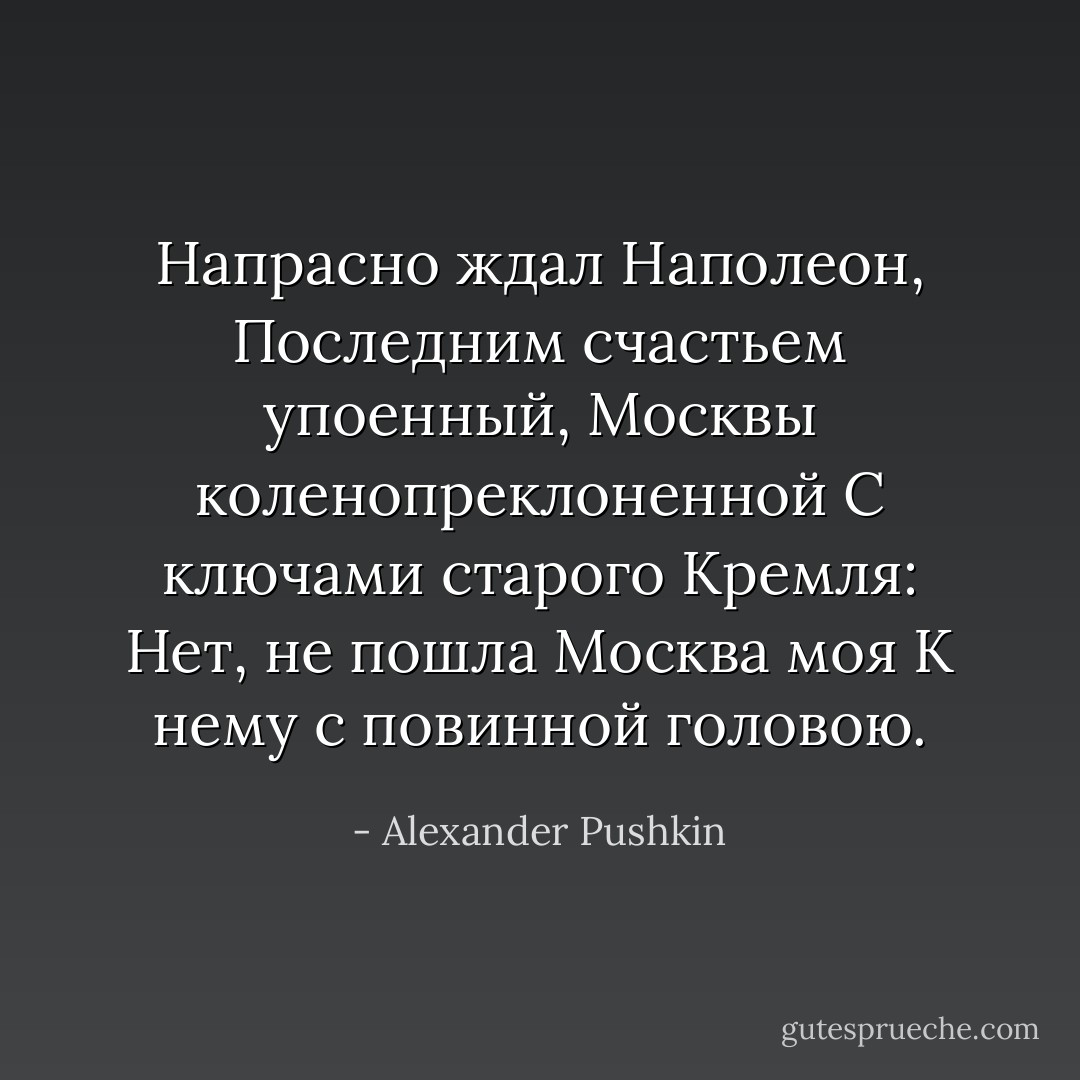 Напрасно ждал Наполеон,<br />Последним счастьем упоенный,<br />Москвы коленопреклоненной<br />С ключами старого Кремля:<br />Нет, не пошла Москва моя<br />К нему с повинной головою. - Alexander Pushkin