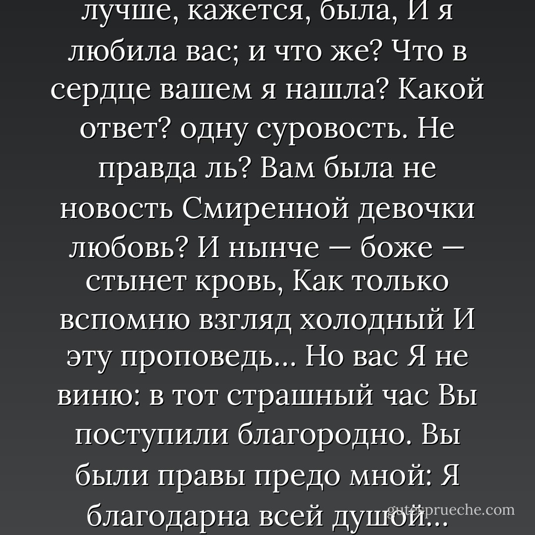 Онегин, я тогда моложе,<br />Я лучше, кажется, была,<br />И я любила вас; и что же?<br />Что в сердце вашем я нашла?<br />Какой ответ? одну суровость.<br />Не правда ль? Вам была не новость<br />Смиренной девочки любовь?<br />И нынче — боже — стынет кровь,<br />Как только вспомню взгляд холодный<br />И эту проповедь… Но вас<br />Я не виню: в тот страшный час<br />Вы поступили благородно.<br />Вы были правы предо мной:<br />Я благодарна всей душой… - Alexander Pushkin