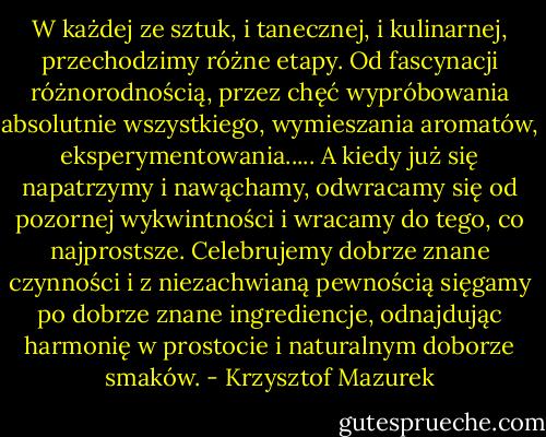 W każdej ze sztuk, i tanecznej, i kulinarnej, przechodzimy różne etapy. Od fascynacji różnorodnością, przez chęć wypróbowania absolutnie wszystkiego, wymieszania aromatów, eksperymentowania..... A kiedy już się napatrzymy i nawąchamy, odwracamy się od pozornej wykwintności i wracamy do tego, co najprostsze. Celebrujemy dobrze znane czynności i z niezachwianą pewnością sięgamy po dobrze znane ingrediencje, odnajdując harmonię w prostocie i naturalnym doborze smaków. - Krzysztof Mazurek