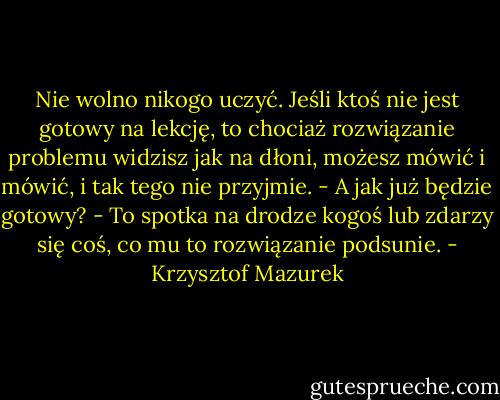 Nie wolno nikogo uczyć. Jeśli ktoś nie jest gotowy na lekcję, to chociaż rozwiązanie problemu widzisz jak na dłoni, możesz mówić i mówić, i tak tego nie przyjmie.<br />- A jak już będzie gotowy?<br />- To spotka na drodze kogoś lub zdarzy się coś, co mu to rozwiązanie podsunie. - Krzysztof Mazurek