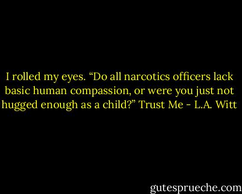 I rolled my eyes. “Do all narcotics officers lack basic human<br />compassion, or were you just not hugged enough as a child?”<br />Trust Me - L.A. Witt