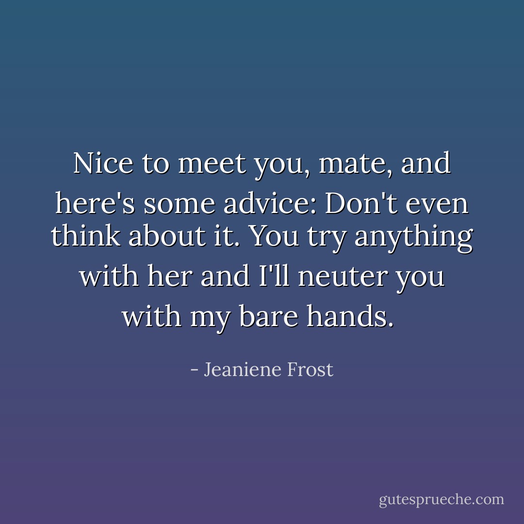 Nice to meet you, mate, and here's some advice: Don't even think about it. You try anything with her and I'll neuter you with my bare hands.  - Jeaniene Frost