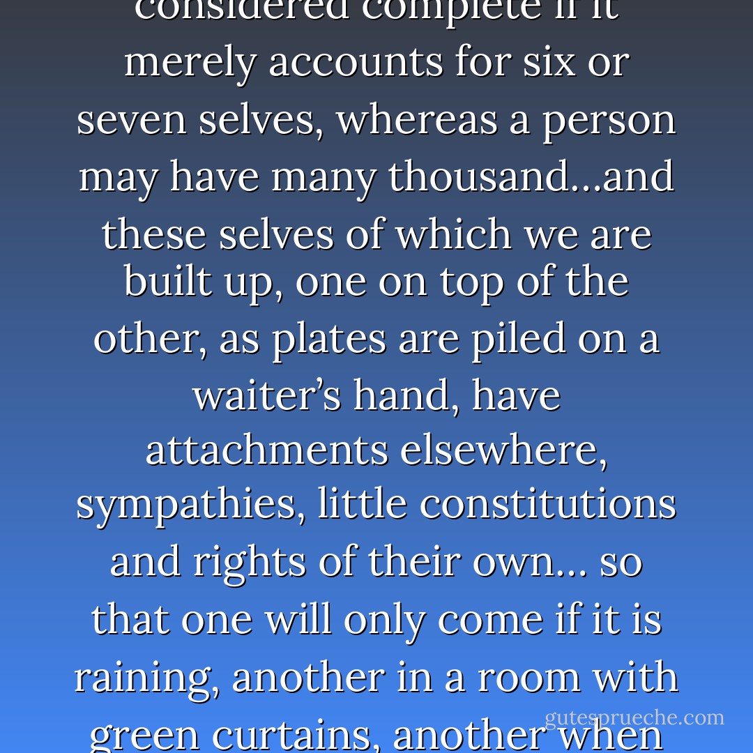 For she had a great variety of selves to call upon, far more than we have been able to find room for, since a biography is considered complete if it merely accounts for six or seven selves, whereas a person may have many thousand…and these selves of which we are built up, one on top of the other, as plates are piled on a waiter’s hand, have attachments elsewhere, sympathies, little constitutions and rights of their own… so that one will only come if it is raining, another in a room with green curtains, another when Mrs. Jones is not there… and some are too wildly ridiculous to be mentioned in print at all. - Virginia Woolf