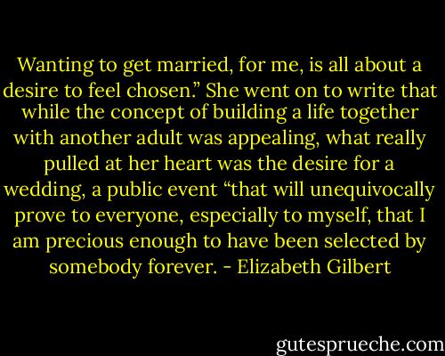 Wanting to get married, for me, is all about a desire to feel chosen.” She went on to write that while the concept of building a life together with another adult was appealing, what really pulled at her heart was the desire for a wedding, a public event “that will unequivocally prove to everyone, especially to myself, that I am precious enough to have been selected by somebody forever. - Elizabeth Gilbert
