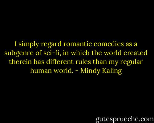 I simply regard romantic comedies as a subgenre of sci-fi, in which the world created therein has different rules than my regular human world. - Mindy Kaling