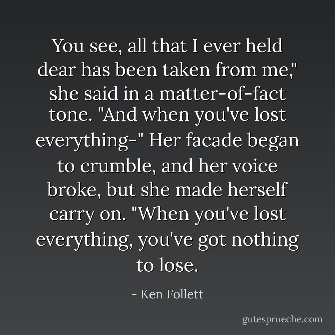 You see, all that I ever held dear has been taken from me," she said in a matter-of-fact tone. "And when you've lost everything-" Her facade began to crumble, and her voice broke, but she made herself carry on. "When you've lost everything, you've got nothing to lose. - Ken Follett
