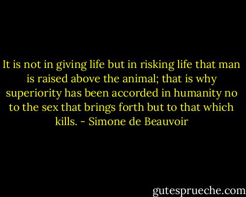 It is not in giving life but in risking life that man is raised above the animal; that is why superiority has been accorded in humanity no to the sex that brings forth but to that which kills. - Simone de Beauvoir