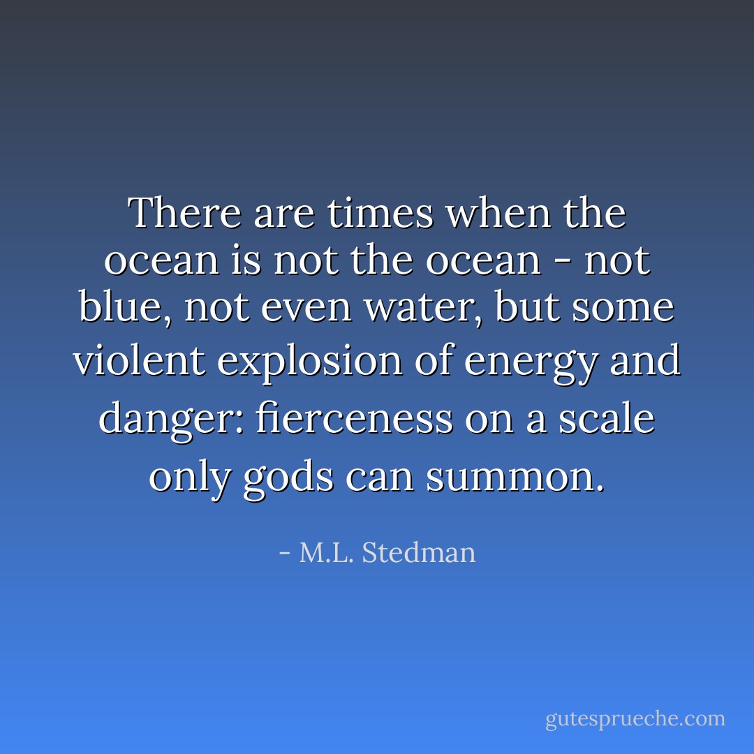 There are times when the ocean is not the ocean - not blue, not even water, but some violent explosion of energy and danger: fierceness on a scale only gods can summon. - M.L. Stedman