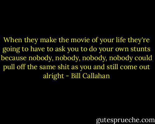 When they make the movie of your life<br />they're going to have to ask you<br />to do your own stunts<br />because nobody, nobody, nobody, nobody<br />could pull off the same shit as you<br />and still come out alright - Bill Callahan