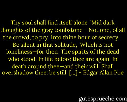 Thy soul shall find itself alone <br />’Mid dark thoughts of the gray tombstone—<br />Not one, of all the crowd, to pry <br />Into thine hour of secrecy. <br /><br />Be silent in that solitude, <br />Which is not loneliness—for then <br />The spirits of the dead who stood <br />In life before thee are again <br />In death around thee—and their will <br />Shall overshadow thee: be still. [...] - Edgar Allan Poe