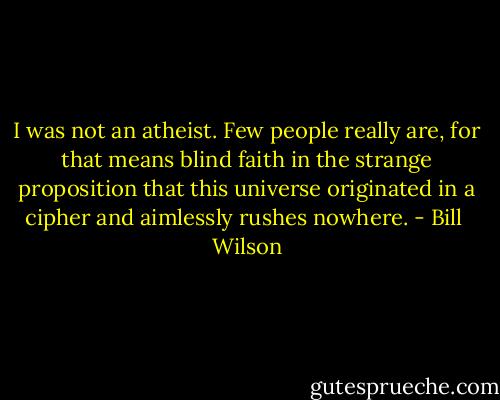 I was not an atheist. Few people really are, for that means blind faith in the strange proposition that this universe originated in a cipher and aimlessly rushes nowhere. - Bill  Wilson