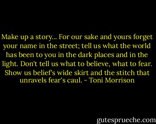 Make up a story... For our sake and yours forget your name in the street; tell us what the world has been to you in the dark places and in the light. Don't tell us what to believe, what to fear. Show us belief's wide skirt and the stitch that unravels fear's caul. - Toni Morrison