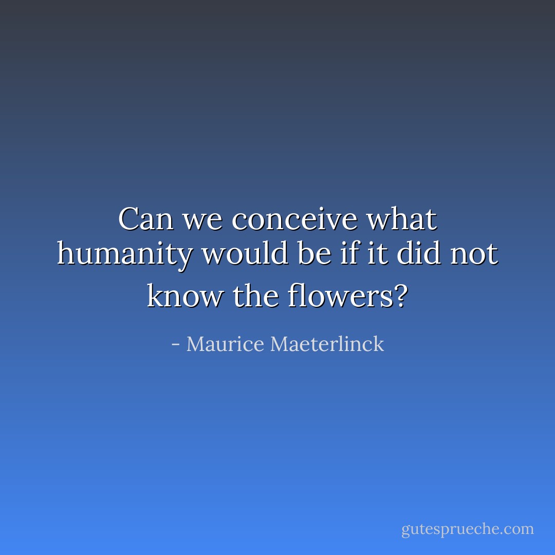 Can we conceive what humanity would be if it did not know the flowers? - Maurice Maeterlinck