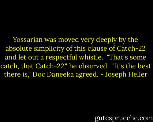 Yossarian was moved very deeply by the absolute simplicity of this clause of Catch-22 and let out a respectful whistle. <br />"That's some catch, that Catch-22," he observed. <br />"It's the best there is," Doc Daneeka agreed. - Joseph Heller
