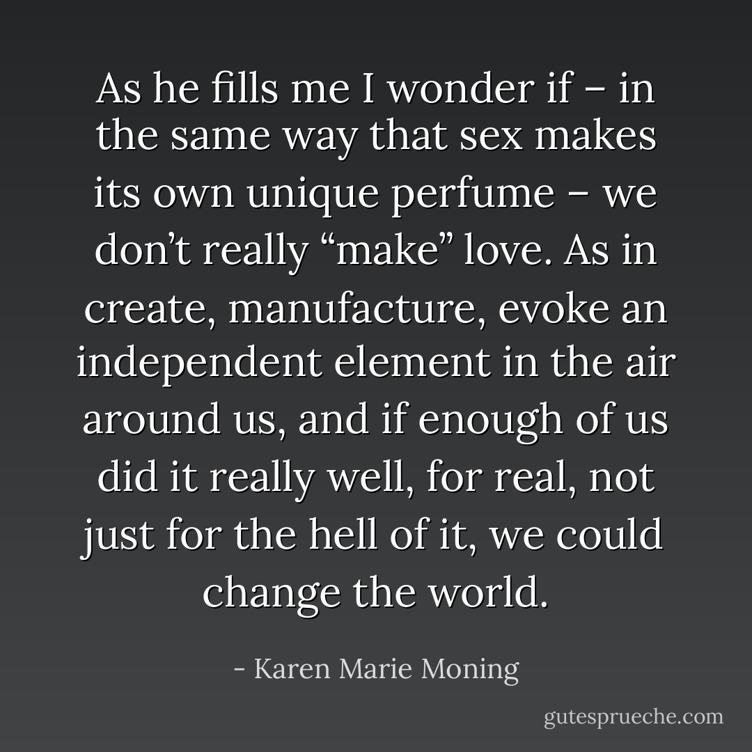 As he fills me I wonder if – in the same way that sex makes its own unique perfume – we don’t really “make” love. As in create, manufacture, evoke an independent element in the air around us, and if enough of us did it really well, for real, not just for the hell of it, we could change the world. - Karen Marie Moning