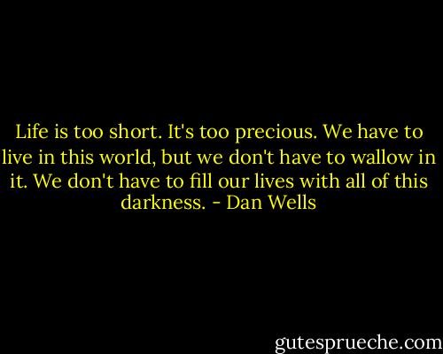 Life is too short. It's too precious. We have to live in this world, but we don't have to wallow in it. We don't have to fill our lives with all of this darkness. - Dan Wells