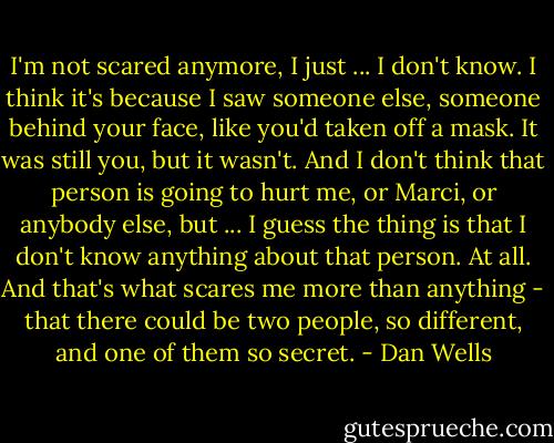 I'm not scared anymore, I just ... I don't know. I think it's because I saw someone else, someone behind your face, like you'd taken off a mask. It was still you, but it wasn't. And I don't think that person is going to hurt me, or Marci, or anybody else, but ... I guess the thing is that I don't know anything about that person. At all. And that's what scares me more than anything - that there could be two people, so different, and one of them so secret. - Dan Wells