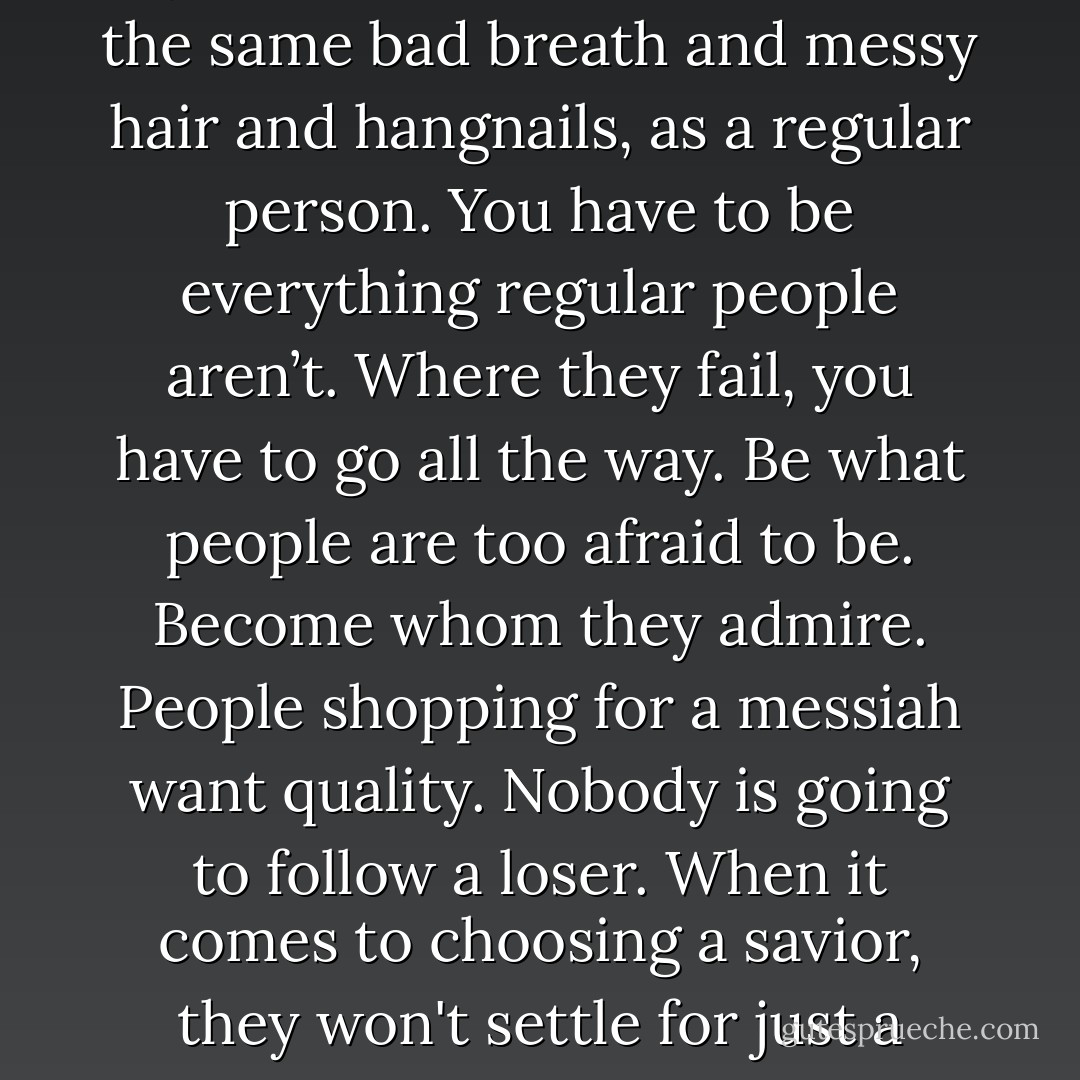 Nobody wants to worship you if you have the same problems, the same bad breath and messy hair and hangnails, as a regular person. You have to be everything regular people aren’t. Where they fail, you have to go all the way. Be what people are too afraid to be. Become whom they admire. People shopping for a messiah want quality. Nobody is going to follow a loser. When it comes to choosing a savior, they won't settle for just a human being. - Chuck Palahniuk