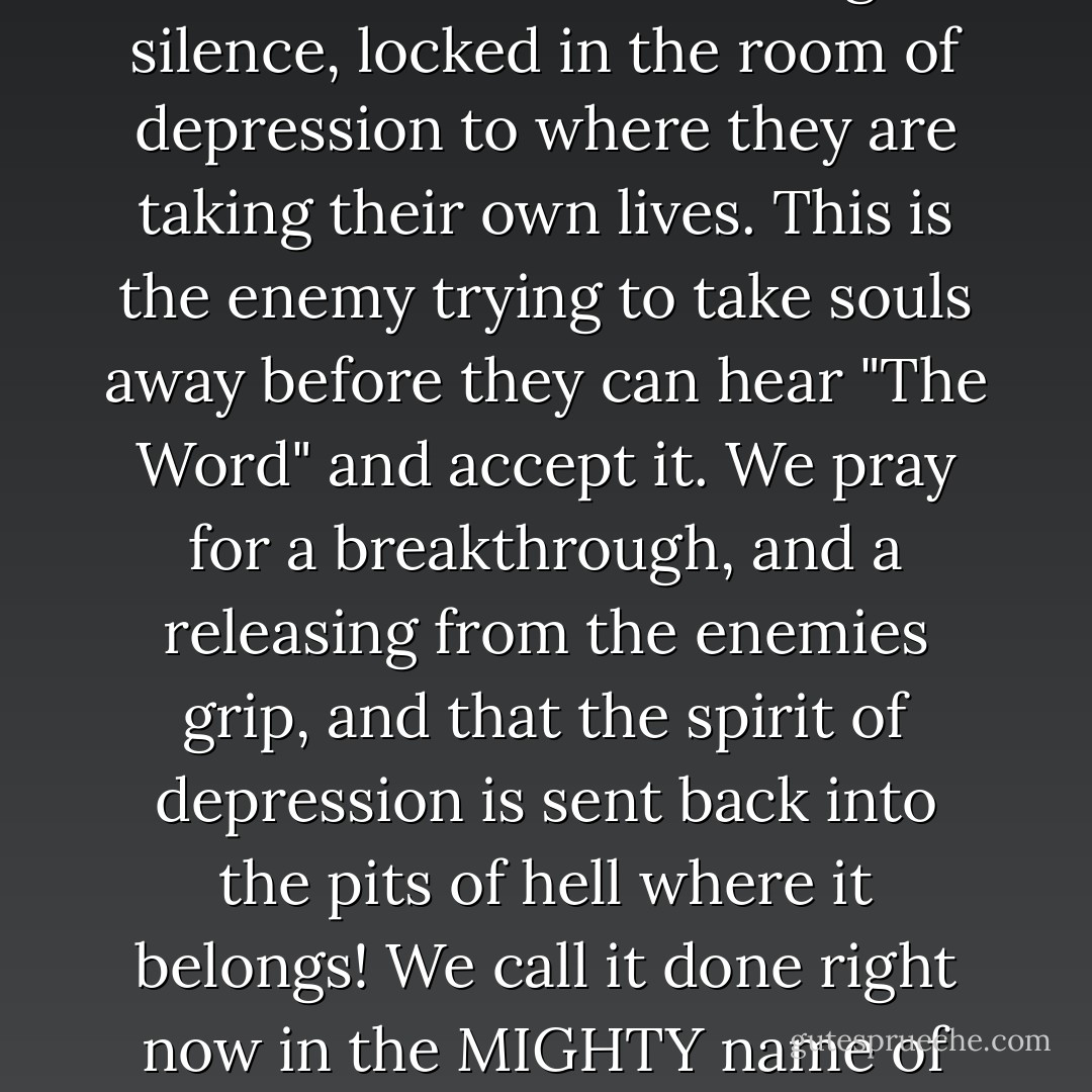 Dear Heavenly Father, We pray for those who are living silence, locked in the room of depression to where they are taking their own lives. This is the enemy trying to take souls away before they can hear "The Word" and accept it. We pray for a breakthrough, and a releasing from the enemies grip, and that the spirit of depression is sent back into the pits of hell where it belongs! We call it done right now in the MIGHTY name of Jesus we pray, amen. - Anita R. Sneed-Carter