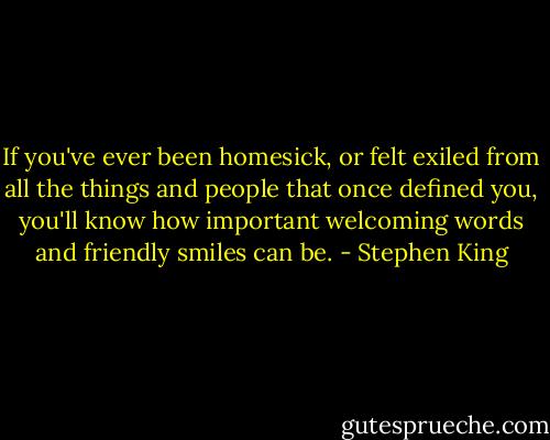 If you've ever been homesick, or felt exiled from all the things and people that once defined you, you'll know how important welcoming words and friendly smiles can be. - Stephen King