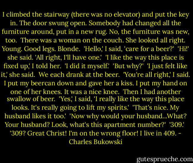 I climbed the stairway (there was no elevator) and put the key in. The door swung open. Somebody had changed all the furniture around, put in a new rug. No, the furniture was new, too.<br /> There was a woman on the couch. She looked all right. Young. Good legs. Blonde.<br /> 'Hello,' I said, 'care for a beer?'<br /> 'Hi!' she said. 'All right, I'll have one.'<br /> 'I like the way this place is fixed up,' I told her.<br /> 'I did it myself.'<br /> 'But why?'<br /> 'I just felt like it,' she said.<br /> We each drank at the beer.<br /> 'You're all right,' I said. I put my beercan down and gave her a kiss. I put my hand on one of her knees. It was a nice knee.<br /> Then I had another swallow of beer.<br /> 'Yes,' I said, 'I really like the way this place looks. It's really going to lift my spirits.'<br /> 'That's nice. My husband likes it too.'<br /> 'Now why would your husband...What? Your husband? Look, what's this apartment number?'<br /> '309.'<br /> '309? Great Christ! I'm on the wrong floor! I live in 409. - Charles Bukowski