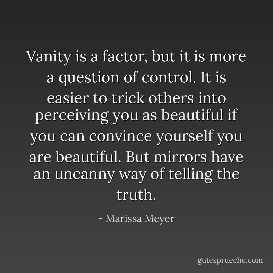 Vanity is a factor, but it is more a question of control. It is easier to trick others into perceiving you as beautiful if you can convince yourself you are beautiful. But mirrors have an uncanny way of telling the truth. - Marissa Meyer