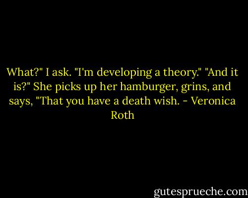 What?" I ask.<br />"I'm developing a theory."<br />"And it is?"<br />She picks up her hamburger, grins, and says, "That you have a death wish. - Veronica Roth