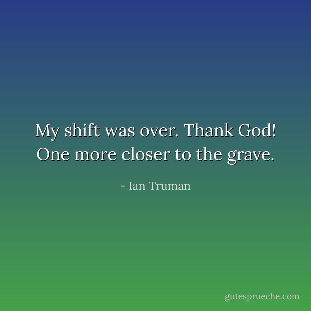 My shift was over. Thank God! One more closer to the grave. - Ian Truman