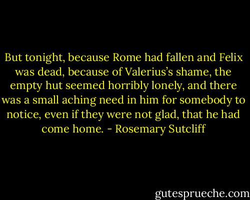 But tonight, because Rome had fallen and Felix was dead, because of Valerius’s shame, the empty hut seemed horribly lonely, and there was a small aching need in him for somebody to notice, even if they were not glad, that he had come home. - Rosemary Sutcliff