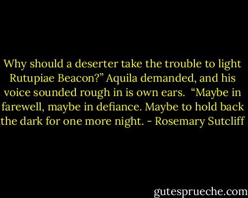 Why should a deserter take the trouble to light Rutupiae Beacon?” Aquila demanded, and his voice sounded rough in is own ears.<br /><br />“Maybe in farewell, maybe in defiance. Maybe to hold back the dark for one more night. - Rosemary Sutcliff