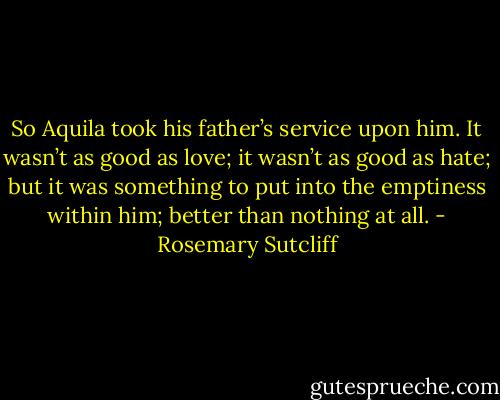 So Aquila took his father’s service upon him. It wasn’t as good as love; it wasn’t as good as hate; but it was something to put into the emptiness within him; better than nothing at all. - Rosemary Sutcliff