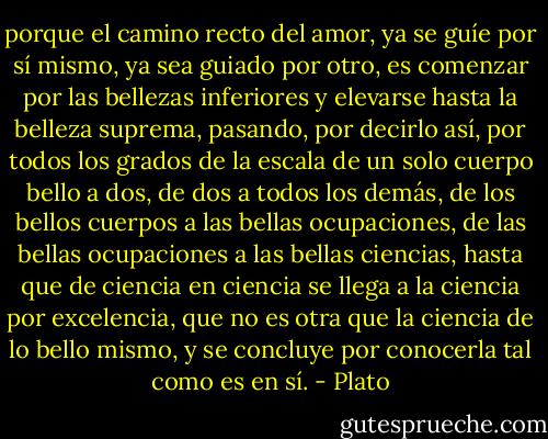 porque el camino recto del amor, ya se guíe por sí mismo, ya sea guiado por otro, es comenzar por las bellezas inferiores y elevarse hasta la belleza suprema, pasando, por decirlo así, por todos los grados de la escala de un solo cuerpo bello a dos, de dos a todos los demás, de los bellos cuerpos a las bellas ocupaciones, de las bellas ocupaciones a las bellas ciencias, hasta que de ciencia en ciencia se llega a la ciencia por excelencia, que no es otra que la ciencia de lo bello mismo, y se concluye por conocerla tal como es en sí. - Plato