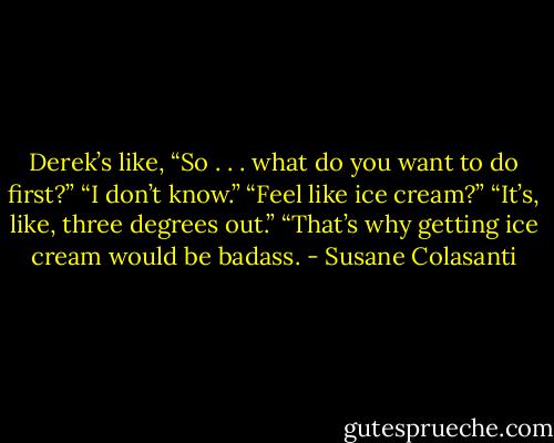 Derek’s like, “So . . . what do you want to do first?”<br />“I don’t know.”<br />“Feel like ice cream?”<br />“It’s, like, three degrees out.”<br />“That’s why getting ice cream would be badass. - Susane Colasanti