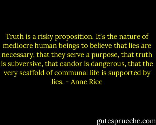 Truth is a risky proposition. It's the nature of mediocre human beings to believe that lies are necessary, that they serve a purpose, that truth is subversive, that candor is dangerous, that the very scaffold of communal life is supported by lies. - Anne Rice